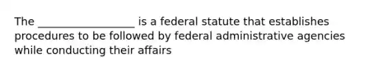 The __________________ is a federal statute that establishes procedures to be followed by federal administrative agencies while conducting their affairs