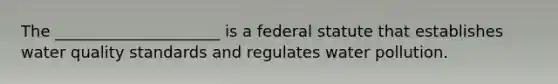 The _____________________ is a federal statute that establishes water quality standards and regulates water pollution.