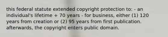 this federal statute extended copyright protection to: - an individual's lifetime + 70 years - for business, either (1) 120 years from creation or (2) 95 years from first publication. afterwards, the copyright enters public domain.