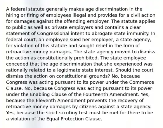 A federal statute generally makes age discrimination in the hiring or firing of employees illegal and provides for a civil action for damages against the offending employer. The statute applies to public as well as private employers and contains a clear statement of Congressional intent to abrogate state immunity. In federal court, an employee sued her employer, a state agency, for violation of this statute and sought relief in the form of retroactive money damages. The state agency moved to dismiss the action as constitutionally prohibited. The state employee conceded that the age discrimination that she experienced was rationally related to a legitimate state interest. Should the court dismiss the action on constitutional grounds? No, because Congress was acting pursuant to its power under the Commerce Clause. No, because Congress was acting pursuant to its power under the Enabling Clause of the Fourteenth Amendment. Yes, because the Eleventh Amendment prevents the recovery of retroactive money damages by citizens against a state agency. Yes, because the strict scrutiny test must be met for there to be a violation of the Equal Protection Clause.