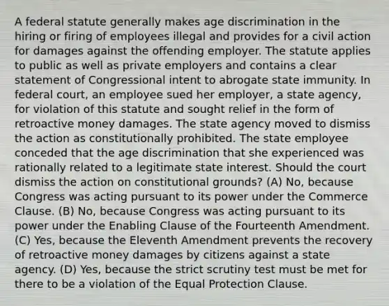 A federal statute generally makes age discrimination in the hiring or firing of employees illegal and provides for a civil action for damages against the offending employer. The statute applies to public as well as private employers and contains a clear statement of Congressional intent to abrogate state immunity. In federal court, an employee sued her employer, a state agency, for violation of this statute and sought relief in the form of retroactive money damages. The state agency moved to dismiss the action as constitutionally prohibited. The state employee conceded that the age discrimination that she experienced was rationally related to a legitimate state interest. Should the court dismiss the action on constitutional grounds? (A) No, because Congress was acting pursuant to its power under the Commerce Clause. (B) No, because Congress was acting pursuant to its power under the Enabling Clause of the Fourteenth Amendment. (C) Yes, because the Eleventh Amendment prevents the recovery of retroactive money damages by citizens against a state agency. (D) Yes, because the strict scrutiny test must be met for there to be a violation of the Equal Protection Clause.