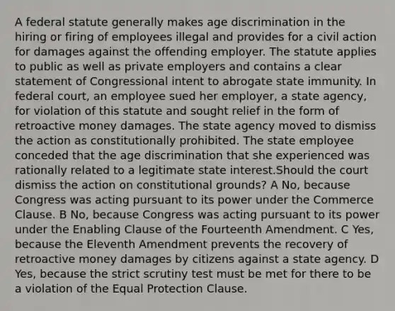 A federal statute generally makes age discrimination in the hiring or firing of employees illegal and provides for a civil action for damages against the offending employer. The statute applies to public as well as private employers and contains a clear statement of Congressional intent to abrogate state immunity. In federal court, an employee sued her employer, a state agency, for violation of this statute and sought relief in the form of retroactive money damages. The state agency moved to dismiss the action as constitutionally prohibited. The state employee conceded that the age discrimination that she experienced was rationally related to a legitimate state interest.Should the court dismiss the action on constitutional grounds? A No, because Congress was acting pursuant to its power under the Commerce Clause. B No, because Congress was acting pursuant to its power under the Enabling Clause of the Fourteenth Amendment. C Yes, because the Eleventh Amendment prevents the recovery of retroactive money damages by citizens against a state agency. D Yes, because the strict scrutiny test must be met for there to be a violation of the Equal Protection Clause.