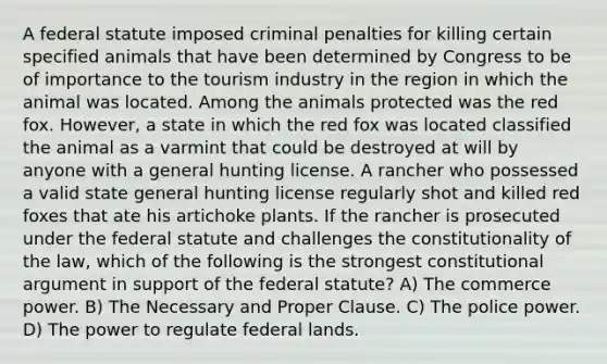 A federal statute imposed criminal penalties for killing certain specified animals that have been determined by Congress to be of importance to the tourism industry in the region in which the animal was located. Among the animals protected was the red fox. However, a state in which the red fox was located classified the animal as a varmint that could be destroyed at will by anyone with a general hunting license. A rancher who possessed a valid state general hunting license regularly shot and killed red foxes that ate his artichoke plants. If the rancher is prosecuted under the federal statute and challenges the constitutionality of the law, which of the following is the strongest constitutional argument in support of the federal statute? A) The commerce power. B) The Necessary and Proper Clause. C) The police power. D) The power to regulate federal lands.