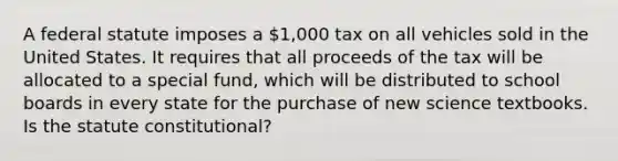 A federal statute imposes a 1,000 tax on all vehicles sold in the United States. It requires that all proceeds of the tax will be allocated to a special fund, which will be distributed to school boards in every state for the purchase of new science textbooks. Is the statute constitutional?