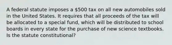 A federal statute imposes a 500 tax on all new automobiles sold in the United States. It requires that all proceeds of the tax will be allocated to a special fund, which will be distributed to school boards in every state for the purchase of new science textbooks. Is the statute constitutional?