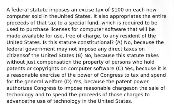 A federal statute imposes an excise tax of 100 on each new computer sold in theUnited States. It also appropriates the entire proceeds of that tax to a special fund, which is required to be used to purchase licenses for computer software that will be made available for use, free of charge, to any resident of the United States. Is this statute constitutional? (A) No, because the federal government may not impose any direct taxes on citizensof the United States (B) No, because this statute takes without just compensation the property of persons who hold patents or copyrights on computer software (C) Yes, because it is a reasonable exercise of the power of Congress to tax and spend for the general welfare (D) Yes, because the patent power authorizes Congress to impose reasonable chargeson the sale of technology and to spend the proceeds of those charges to advancethe use of technology in the United States.