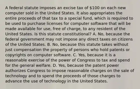 A federal statute imposes an excise tax of 100 on each new computer sold in the United States. It also appropriates the entire proceeds of that tax to a special fund, which is required to be used to purchase licenses for computer software that will be made available for use, free of charge, to any resident of the United States. Is this statute constitutional? A. No, because the federal government may not impose any direct taxes on citizens of the United States. B. No, because this statute takes without just compensation the property of persons who hold patents or copyrights on computer software. C. Yes, because it is a reasonable exercise of the power of Congress to tax and spend for the general welfare. D. Yes, because the patent power authorizes Congress to impose reasonable charges on the sale of technology and to spend the proceeds of those charges to advance the use of technology in the United States.