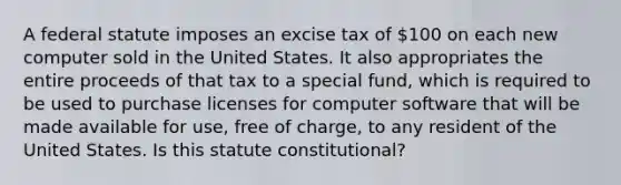 A federal statute imposes an excise tax of 100 on each new computer sold in the United States. It also appropriates the entire proceeds of that tax to a special fund, which is required to be used to purchase licenses for computer software that will be made available for use, free of charge, to any resident of the United States. Is this statute constitutional?