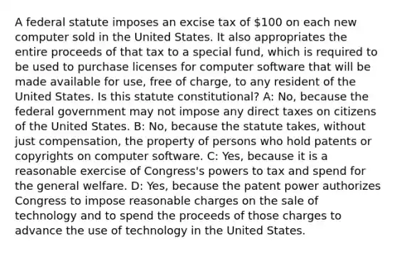 A federal statute imposes an excise tax of 100 on each new computer sold in the United States. It also appropriates the entire proceeds of that tax to a special fund, which is required to be used to purchase licenses for computer software that will be made available for use, free of charge, to any resident of the United States. Is this statute constitutional? A: No, because the federal government may not impose any direct taxes on citizens of the United States. B: No, because the statute takes, without just compensation, the property of persons who hold patents or copyrights on computer software. C: Yes, because it is a reasonable exercise of Congress's powers to tax and spend for the general welfare. D: Yes, because the patent power authorizes Congress to impose reasonable charges on the sale of technology and to spend the proceeds of those charges to advance the use of technology in the United States.