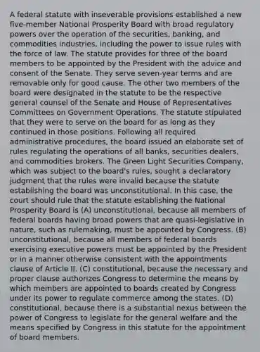 A federal statute with inseverable provisions established a new five-member National Prosperity Board with broad regulatory powers over the operation of the securities, banking, and commodities industries, including the power to issue rules with the force of law. The statute provides for three of the board members to be appointed by the President with the advice and consent of the Senate. They serve seven-year terms and are removable only for good cause. The other two members of the board were designated in the statute to be the respective general counsel of the Senate and House of Representatives Committees on Government Operations. The statute stipulated that they were to serve on the board for as long as they continued in those positions. Following all required administrative procedures, the board issued an elaborate set of rules regulating the operations of all banks, securities dealers, and commodities brokers. The Green Light Securities Company, which was subject to the board's rules, sought a declaratory judgment that the rules were invalid because the statute establishing the board was unconstitutional. In this case, the court should rule that the statute establishing the National Prosperity Board is (A) unconstitutional, because all members of federal boards having broad powers that are quasi-legislative in nature, such as rulemaking, must be appointed by Congress. (B) unconstitutional, because all members of federal boards exercising executive powers must be appointed by the President or in a manner otherwise consistent with the appointments clause of Article II. (C) constitutional, because the necessary and proper clause authorizes Congress to determine the means by which members are appointed to boards created by Congress under its power to regulate commerce among the states. (D) constitutional, because there is a substantial nexus between the power of Congress to legislate for the general welfare and the means specified by Congress in this statute for the appointment of board members.