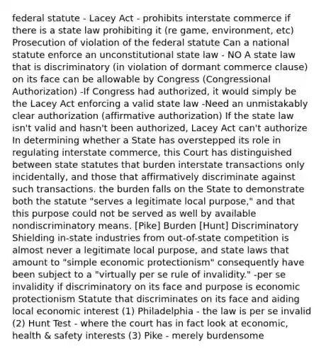 federal statute - Lacey Act - prohibits interstate commerce if there is a state law prohibiting it (re game, environment, etc) Prosecution of violation of the federal statute Can a national statute enforce an unconstitutional state law - NO A state law that is discriminatory (in violation of dormant commerce clause) on its face can be allowable by Congress (Congressional Authorization) -If Congress had authorized, it would simply be the Lacey Act enforcing a valid state law -Need an unmistakably clear authorization (affirmative authorization) If the state law isn't valid and hasn't been authorized, Lacey Act can't authorize In determining whether a State has overstepped its role in regulating interstate commerce, this Court has distinguished between state statutes that burden interstate transactions only incidentally, and those that affirmatively discriminate against such transactions. the burden falls on the State to demonstrate both the statute "serves a legitimate local purpose," and that this purpose could not be served as well by available nondiscriminatory means. [Pike] Burden [Hunt] Discriminatory Shielding in-state industries from out-of-state competition is almost never a legitimate local purpose, and state laws that amount to "simple economic protectionism" consequently have been subject to a "virtually per se rule of invalidity." -per se invalidity if discriminatory on its face and purpose is economic protectionism Statute that discriminates on its face and aiding local economic interest (1) Philadelphia - the law is per se invalid (2) Hunt Test - where the court has in fact look at economic, health & safety interests (3) Pike - merely burdensome