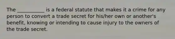 The ___________ is a federal statute that makes it a crime for any person to convert a trade secret for his/her own or another's benefit, knowing or intending to cause injury to the owners of the trade secret.