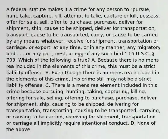 A federal statute makes it a crime for any person to "pursue, hunt, take, capture, kill, attempt to take, capture or kill, possess, offer for sale, sell, offer to purchase, purchase, deliver for shipment, ship, cause to be shipped, deliver for transportation, transport, cause to be transported, carry, or cause to be carried by any means whatever, receive for shipment, transportation or carriage, or export, at any time, or in any manner, any migratory bird . . . or any part, nest, or egg of any such bird." 16 U.S.C. § 703. Which of the following is true? A. Because there is no mens rea included in the elements of this crime, this must be a strict liability offense. B. Even though there is no mens rea included in the elements of this crime, this crime still may not be a strict liability offense. C. There is a mens rea element included in this crime because pursuing, hunting, taking, capturing, killing, offering for sale, selling, offering to purchase, purchase, deliver for shipment, ship, causing to be shipped, delivering for transportation, transporting, causing to be transported, carrying, or causing to be carried, receiving for shipment, transportation or carriage all implicitly require intentional conduct. D. None of the above.