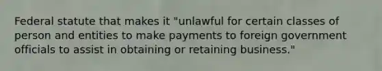 Federal statute that makes it "unlawful for certain classes of person and entities to make payments to foreign government officials to assist in obtaining or retaining business."