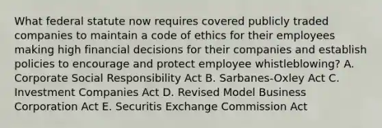 What federal statute now requires covered publicly traded companies to maintain a code of ethics for their employees making high financial decisions for their companies and establish policies to encourage and protect employee whistleblowing? A. Corporate Social Responsibility Act B. Sarbanes-Oxley Act C. Investment Companies Act D. Revised Model Business Corporation Act E. Securitis Exchange Commission Act