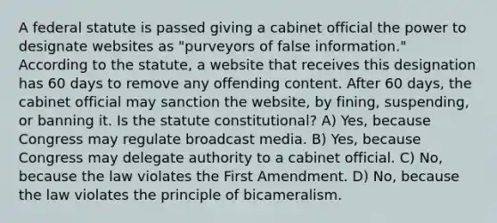 A federal statute is passed giving a cabinet official the power to designate websites as "purveyors of false information." According to the statute, a website that receives this designation has 60 days to remove any offending content. After 60 days, the cabinet official may sanction the website, by fining, suspending, or banning it. Is the statute constitutional? A) Yes, because Congress may regulate broadcast media. B) Yes, because Congress may delegate authority to a cabinet official. C) No, because the law violates the First Amendment. D) No, because the law violates the principle of bicameralism.