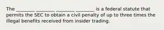 The ________ ________ ________ ________ is a federal statute that permits the SEC to obtain a civil penalty of up to three times the illegal benefits received from insider trading.