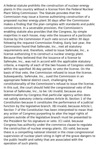 A federal statute prohibits the construction of nuclear energy plants in this country without a license from the Federal Nuclear Plant Siting Commission. The Statute provides that the Commission may issue a license authorizing construction of a proposed nuclear energy plant 30 days after the Commission makes a finding that the plan complies with standards and public convenience. In a severable provision, the Commission's enabling statute also provides that the Congress, by simple majorities in each house, may veto the issuance of a particular license by the Commission if such veto occurs within 30 days following the required Commission finding. Early last year, the Commission found that Safenuke, Inc., met all statutory requirements and, therefore, voted to issue Safenuke, Inc., a license authorizing it to construct a nuclear energy plant. Because they believed that the issuance of a license to Safenuke, Inc., was not in accord with the applicable statutory criteria, a majority of each of the two houses of Congress voted, within the specified 30-day period, to veto the license. On the basis of that veto, the Commission refused to issue the license. Subsequently, Safenuke, Inc., sued the Commission in an appropriate federal district court, challenging the constitutionality of the Commission's refusal to issue the license. In this suit, the court should hold the congressional veto of the license of Safenuke, Inc., to be: (A) invalid, because any determination by Congress that particular agency action does not satisfy statutory criteria violates Article III, Section 1 of the Constitution because it constitutes the performance of a judicial function by the legislative branch. (B) invalid, because Article I, Section 7 of the Constitution has been interpreted to mean that any action of Congress purporting to alter the legal rights of persons outside of the legislative branch must be presented to the President for his signature or veto. (C) valid, because Congress has authority under the commerce clause to regulate the construction of nuclear energy plants. (D) valid, because there is a compelling national interest in the close congressional supervision of nuclear plant siting in light of the grave dangers to the public health and safety that are associated with the operation of such plants.