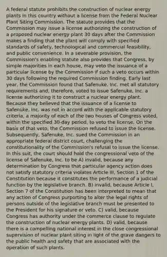 A federal statute prohibits the construction of nuclear energy plants in this country without a license from the Federal Nuclear Plant Siting Commission. The statute provides that the Commission may issue a license authorizing the construction of a proposed nuclear energy plant 30 days after the Commission makes a finding that the plant will comply with specified standards of safety, technological and commercial feasibility, and public convenience. In a severable provision, the Commission's enabling statute also provides that Congress, by simple majorities in each house, may veto the issuance of a particular license by the Commission if such a veto occurs within 30 days following the required Commission finding. Early last year, the Commission found that Safenuke, Inc. met all statutory requirements and, therefore, voted to issue Safenuke, Inc. a license authorizing it to construct a nuclear energy plant. Because they believed that the issuance of a license to Safenuke, Inc. was not in accord with the applicable statutory criteria, a majority of each of the two houses of Congress voted, within the specified 30-day period, to veto the license. On the basis of that veto, the Commission refused to issue the license. Subsequently, Safenuke, Inc. sued the Commission in an appropriate federal district court, challenging the constitutionality of the Commission's refusal to issue the license. In this suit, the court should hold the congressional veto of the license of Safenuke, Inc. to be A) invalid, because any determination by Congress that particular agency action does not satisfy statutory criteria violates Article III, Section 1 of the Constitution because it constitutes the performance of a judicial function by the legislative branch. B) invalid, because Article I, Section 7 of the Constitution has been interpreted to mean that any action of Congress purporting to alter the legal rights of persons outside of the legislative branch must be presented to the President for his signature or veto. C) valid, because Congress has authority under the commerce clause to regulate the construction of nuclear energy plants. D) valid, because there is a compelling national interest in the close congressional supervision of nuclear plant siting in light of the grave dangers to the public health and safety that are associated with the operation of such plants.