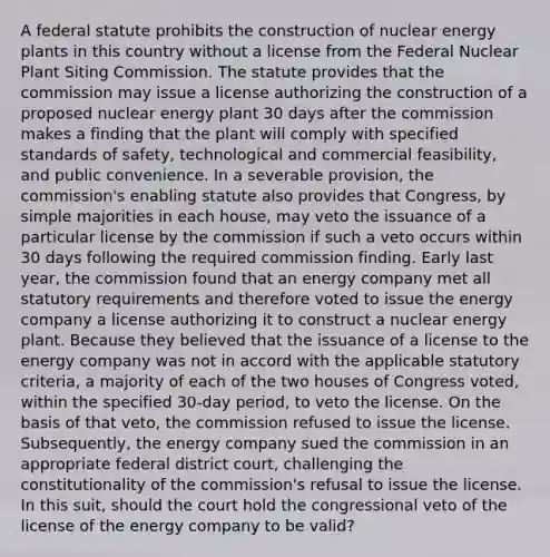 A federal statute prohibits the construction of nuclear energy plants in this country without a license from the Federal Nuclear Plant Siting Commission. The statute provides that the commission may issue a license authorizing the construction of a proposed nuclear energy plant 30 days after the commission makes a finding that the plant will comply with specified standards of safety, technological and commercial feasibility, and public convenience. In a severable provision, the commission's enabling statute also provides that Congress, by simple majorities in each house, may veto the issuance of a particular license by the commission if such a veto occurs within 30 days following the required commission finding. Early last year, the commission found that an energy company met all statutory requirements and therefore voted to issue the energy company a license authorizing it to construct a nuclear energy plant. Because they believed that the issuance of a license to the energy company was not in accord with the applicable statutory criteria, a majority of each of the two houses of Congress voted, within the specified 30-day period, to veto the license. On the basis of that veto, the commission refused to issue the license. Subsequently, the energy company sued the commission in an appropriate federal district court, challenging the constitutionality of the commission's refusal to issue the license. In this suit, should the court hold the congressional veto of the license of the energy company to be valid?