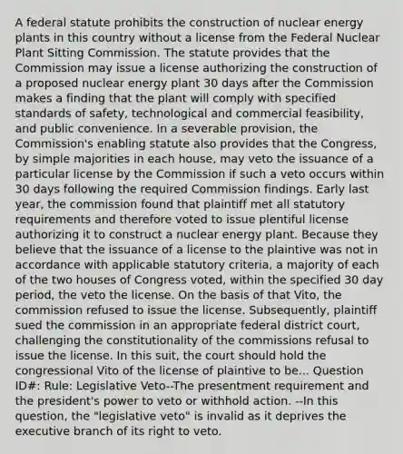 A federal statute prohibits the construction of nuclear energy plants in this country without a license from the Federal Nuclear Plant Sitting Commission. The statute provides that the Commission may issue a license authorizing the construction of a proposed nuclear energy plant 30 days after the Commission makes a finding that the plant will comply with specified standards of safety, technological and commercial feasibility, and public convenience. In a severable provision, the Commission's enabling statute also provides that the Congress, by simple majorities in each house, may veto the issuance of a particular license by the Commission if such a veto occurs within 30 days following the required Commission findings. Early last year, the commission found that plaintiff met all statutory requirements and therefore voted to issue plentiful license authorizing it to construct a nuclear energy plant. Because they believe that the issuance of a license to the plaintive was not in accordance with applicable statutory criteria, a majority of each of the two houses of Congress voted, within the specified 30 day period, the veto the license. On the basis of that Vito, the commission refused to issue the license. Subsequently, plaintiff sued the commission in an appropriate federal district court, challenging the constitutionality of the commissions refusal to issue the license. In this suit, the court should hold the congressional Vito of the license of plaintive to be... Question ID#: Rule: Legislative Veto--The presentment requirement and the president's power to veto or withhold action. --In this question, the "legislative veto" is invalid as it deprives the executive branch of its right to veto.