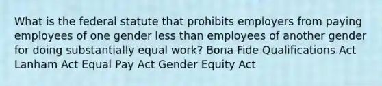 What is the federal statute that prohibits employers from paying employees of one gender less than employees of another gender for doing substantially equal work? Bona Fide Qualifications Act Lanham Act Equal Pay Act Gender Equity Act