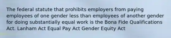 The federal statute that prohibits employers from paying employees of one gender less than employees of another gender for doing substantially equal work is the Bona Fide Qualifications Act. Lanham Act Equal Pay Act Gender Equity Act