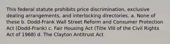 This federal statute prohibits price discrimination, exclusive dealing arrangements, and interlocking directories. a. None of these b. Dodd-Frank Wall Street Reform and Consumer Protection Act (Dodd-Frank) c. Fair Housing Act (Title VIII of the Civil Rights Act of 1968) d. The Clayton Antitrust Act