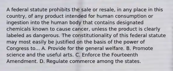 A federal statute prohibits the sale or resale, in any place in this country, of any product intended for human consumption or ingestion into the human body that contains designated chemicals known to cause cancer, unless the product is clearly labeled as dangerous. The constitutionality of this federal statute may most easily be justified on the basis of the power of Congress to... A. Provide for the general welfare. B. Promote science and the useful arts. C. Enforce the Fourteenth Amendment. D. Regulate commerce among the states.