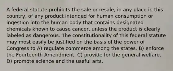 A federal statute prohibits the sale or resale, in any place in this country, of any product intended for human consumption or ingestion into the human body that contains designated chemicals known to cause cancer, unless the product is clearly labeled as dangerous. The constitutionality of this federal statute may most easily be justified on the basis of the power of Congress to A) regulate commerce among the states. B) enforce the Fourteenth Amendment. C) provide for the general welfare. D) promote science and the useful arts.