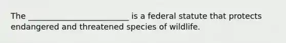 The _________________________ is a federal statute that protects endangered and threatened species of wildlife.