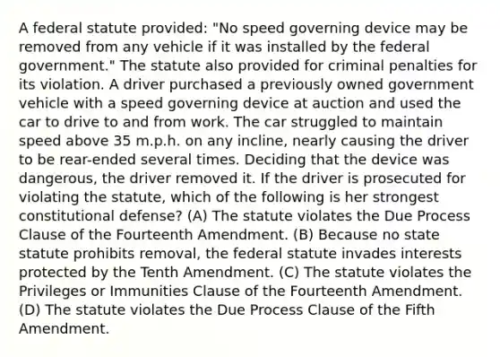 A federal statute provided: "No speed governing device may be removed from any vehicle if it was installed by the federal government." The statute also provided for criminal penalties for its violation. A driver purchased a previously owned government vehicle with a speed governing device at auction and used the car to drive to and from work. The car struggled to maintain speed above 35 m.p.h. on any incline, nearly causing the driver to be rear-ended several times. Deciding that the device was dangerous, the driver removed it. If the driver is prosecuted for violating the statute, which of the following is her strongest constitutional defense? (A) The statute violates the Due Process Clause of the Fourteenth Amendment. (B) Because no state statute prohibits removal, the federal statute invades interests protected by the Tenth Amendment. (C) The statute violates the Privileges or Immunities Clause of the Fourteenth Amendment. (D) The statute violates the Due Process Clause of the Fifth Amendment.