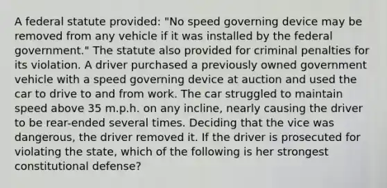 A federal statute provided: "No speed governing device may be removed from any vehicle if it was installed by the federal government." The statute also provided for criminal penalties for its violation. A driver purchased a previously owned government vehicle with a speed governing device at auction and used the car to drive to and from work. The car struggled to maintain speed above 35 m.p.h. on any incline, nearly causing the driver to be rear-ended several times. Deciding that the vice was dangerous, the driver removed it. If the driver is prosecuted for violating the state, which of the following is her strongest constitutional defense?