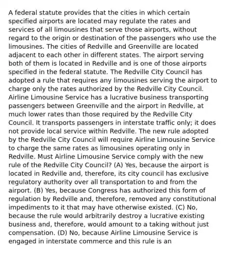 A federal statute provides that the cities in which certain specified airports are located may regulate the rates and services of all limousines that serve those airports, without regard to the origin or destination of the passengers who use the limousines. The cities of Redville and Greenville are located adjacent to each other in different states. The airport serving both of them is located in Redville and is one of those airports specified in the federal statute. The Redville City Council has adopted a rule that requires any limousines serving the airport to charge only the rates authorized by the Redville City Council. Airline Limousine Service has a lucrative business transporting passengers between Greenville and the airport in Redville, at much lower rates than those required by the Redville City Council. It transports passengers in interstate traffic only; it does not provide local service within Redville. The new rule adopted by the Redville City Council will require Airline Limousine Service to charge the same rates as limousines operating only in Redville. Must Airline Limousine Service comply with the new rule of the Redville City Council? (A) Yes, because the airport is located in Redville and, therefore, its city council has exclusive regulatory authority over all transportation to and from the airport. (B) Yes, because Congress has authorized this form of regulation by Redville and, therefore, removed any constitutional impediments to it that may have otherwise existed. (C) No, because the rule would arbitrarily destroy a lucrative existing business and, therefore, would amount to a taking without just compensation. (D) No, because Airline Limousine Service is engaged in interstate commerce and this rule is an