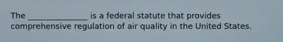 The _______________ is a federal statute that provides comprehensive regulation of air quality in the United States.