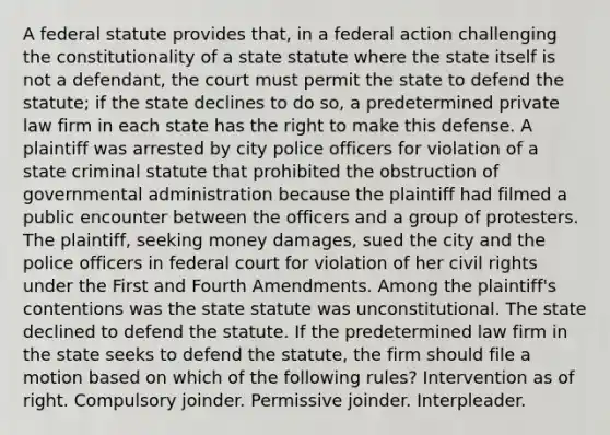 A federal statute provides that, in a federal action challenging the constitutionality of a state statute where the state itself is not a defendant, the court must permit the state to defend the statute; if the state declines to do so, a predetermined private law firm in each state has the right to make this defense. A plaintiff was arrested by city police officers for violation of a state criminal statute that prohibited the obstruction of governmental administration because the plaintiff had filmed a public encounter between the officers and a group of protesters. The plaintiff, seeking money damages, sued the city and the police officers in federal court for violation of her civil rights under the First and Fourth Amendments. Among the plaintiff's contentions was the state statute was unconstitutional. The state declined to defend the statute. If the predetermined law firm in the state seeks to defend the statute, the firm should file a motion based on which of the following rules? Intervention as of right. Compulsory joinder. Permissive joinder. Interpleader.