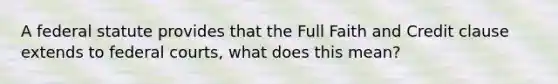 A federal statute provides that the Full Faith and Credit clause extends to federal courts, what does this mean?