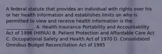 A federal statute that provides an individual with rights over his or her health information and establishes limits on who is permitted to view and receive health information is the ____________. A. Health Insurance Portability and Accountability Act of 1996 (HIPAA) B. Patient Protection and Affordable Care Act C. Occupational Safety and Health Act of 1970 D. Consolidated Omnibus Budget Reconciliation Act of 1985