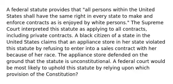 A federal statute provides that "all persons within the United States shall have the same right in every state to make and enforce contracts as is enjoyed by white persons." The Supreme Court interpreted this statute as applying to all contracts, including private contracts. A black citizen of a state in the United States claims that an appliance store in her state violated this statute by refusing to enter into a sales contract with her because of her race. The appliance store defended on the ground that the statute is unconstitutional. A federal court would be most likely to uphold this statute by relying upon which provision of the Constitution?