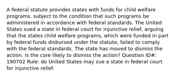 A federal statute provides states with funds for child welfare programs, subject to the condition that such programs be administered in accordance with federal standards. The United States sued a state in federal court for injunctive relief, arguing that the states child welfare programs, which were funded in part by federal funds disbursed under the statute, failed to comply with the federal standards. The state has moved to dismiss the action. Is the core likely to dismiss the action? Question ID#: 190702 Rule: do United States may sue a state in federal court for injunctive relief.