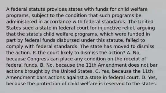 A federal statute provides states with funds for child welfare programs, subject to the condition that such programs be administered in accordance with federal standards. The United States sued a state in federal court for injunctive relief, arguing that the state's child welfare programs, which were funded in part by federal funds disbursed under this statute, failed to comply with federal standards. The state has moved to dismiss the action. Is the court likely to dismiss the action? A. No, because Congress can place any condition on the receipt of federal funds. B. No, because the 11th Amendment does not bar actions brought by the United States. C. Yes, because the 11th Amendment bars actions against a state in federal court. D. Yes, because the protection of child welfare is reserved to the states.