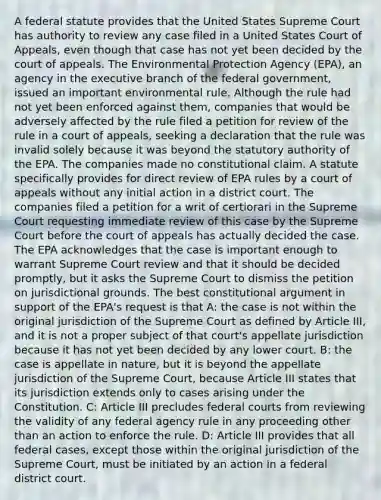 A federal statute provides that the United States Supreme Court has authority to review any case filed in a United States Court of Appeals, even though that case has not yet been decided by the court of appeals. The Environmental Protection Agency (EPA), an agency in the executive branch of the federal government, issued an important environmental rule. Although the rule had not yet been enforced against them, companies that would be adversely affected by the rule filed a petition for review of the rule in a court of appeals, seeking a declaration that the rule was invalid solely because it was beyond the statutory authority of the EPA. The companies made no constitutional claim. A statute specifically provides for direct review of EPA rules by a court of appeals without any initial action in a district court. The companies filed a petition for a writ of certiorari in the Supreme Court requesting immediate review of this case by the Supreme Court before the court of appeals has actually decided the case. The EPA acknowledges that the case is important enough to warrant Supreme Court review and that it should be decided promptly, but it asks the Supreme Court to dismiss the petition on jurisdictional grounds. The best constitutional argument in support of the EPA's request is that A: the case is not within the original jurisdiction of the Supreme Court as defined by Article III, and it is not a proper subject of that court's appellate jurisdiction because it has not yet been decided by any lower court. B: the case is appellate in nature, but it is beyond the appellate jurisdiction of the Supreme Court, because Article III states that its jurisdiction extends only to cases arising under the Constitution. C: Article III precludes federal courts from reviewing the validity of any federal agency rule in any proceeding other than an action to enforce the rule. D: Article III provides that all federal cases, except those within the original jurisdiction of the Supreme Court, must be initiated by an action in a federal district court.