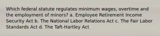 Which federal statute regulates minimum wages, overtime and the employment of minors? a. Employee Retirement Income Security Act b. The National Labor Relations Act c. The Fair Labor Standards Act d. The Taft-Hartley Act