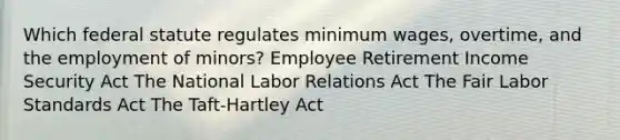 Which federal statute regulates <a href='https://www.questionai.com/knowledge/k1glT6Xv0Z-minimum-wage' class='anchor-knowledge'>minimum wage</a>s, overtime, and the employment of minors? Employee Retirement Income Security Act The National Labor Relations Act The Fair Labor Standards Act The Taft-Hartley Act