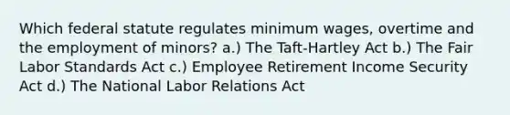 Which federal statute regulates minimum wages, overtime and the employment of minors? a.) The Taft-Hartley Act b.) The Fair Labor Standards Act c.) Employee Retirement Income Security Act d.) The National Labor Relations Act