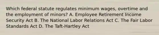 Which federal statute regulates minimum wages, overtime and the employment of minors? A. Employee Retirement Income Security Act B. The National Labor Relations Act C. The Fair Labor Standards Act D. The Taft-Hartley Act