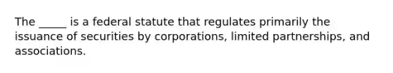 The​ _____ is a federal statute that regulates primarily the issuance of securities by​ corporations, limited​ partnerships, and associations.