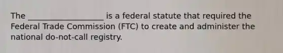 The ___________________ is a federal statute that required the Federal Trade Commission (FTC) to create and administer the national do-not-call registry.