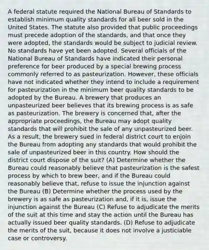 A federal statute required the National Bureau of Standards to establish minimum quality standards for all beer sold in the United States. The statute also provided that public proceedings must precede adoption of the standards, and that once they were adopted, the standards would be subject to judicial review. No standards have yet been adopted. Several officials of the National Bureau of Standards have indicated their personal preference for beer produced by a special brewing process commonly referred to as pasteurization. However, these officials have not indicated whether they intend to include a requirement for pasteurization in the minimum beer quality standards to be adopted by the Bureau. A brewery that produces an unpasteurized beer believes that its brewing process is as safe as pasteurization. The brewery is concerned that, after the appropriate proceedings, the Bureau may adopt quality standards that will prohibit the sale of any unpasteurized beer. As a result, the brewery sued in federal district court to enjoin the Bureau from adopting any standards that would prohibit the sale of unpasteurized beer in this country. How should the district court dispose of the suit? (A) Determine whether the Bureau could reasonably believe that pasteurization is the safest process by which to brew beer, and if the Bureau could reasonably believe that, refuse to issue the injunction against the Bureau (B) Determine whether the process used by the brewery is as safe as pasteurization and, if it is, issue the injunction against the Bureau (C) Refuse to adjudicate the merits of the suit at this time and stay the action until the Bureau has actually issued beer quality standards. (D) Refuse to adjudicate the merits of the suit, because it does not involve a justiciable case or controversy.