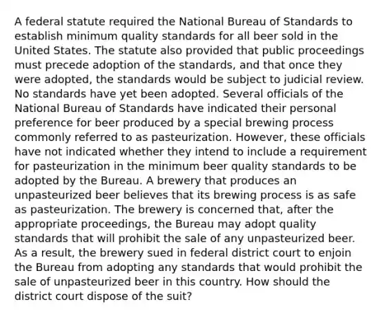 A federal statute required the National Bureau of Standards to establish minimum quality standards for all beer sold in the United States. The statute also provided that public proceedings must precede adoption of the standards, and that once they were adopted, the standards would be subject to judicial review. No standards have yet been adopted. Several officials of the National Bureau of Standards have indicated their personal preference for beer produced by a special brewing process commonly referred to as pasteurization. However, these officials have not indicated whether they intend to include a requirement for pasteurization in the minimum beer quality standards to be adopted by the Bureau. A brewery that produces an unpasteurized beer believes that its brewing process is as safe as pasteurization. The brewery is concerned that, after the appropriate proceedings, the Bureau may adopt quality standards that will prohibit the sale of any unpasteurized beer. As a result, the brewery sued in federal district court to enjoin the Bureau from adopting any standards that would prohibit the sale of unpasteurized beer in this country. How should the district court dispose of the suit?